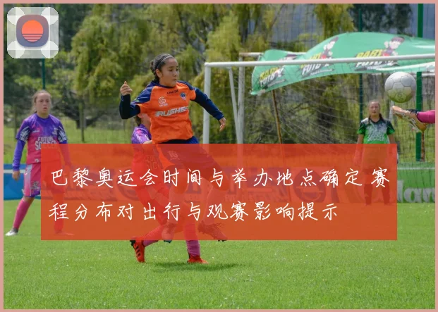 巴黎奥运会时间与举办地点确定 赛程分布对出行与观赛影响提示