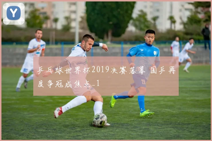 乒乓球世界杯2019决赛落幕 国乒再度争冠成焦点_1