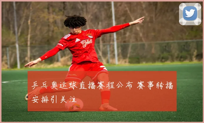 乒乓奥运球直播赛程公布 赛事转播安排引关注