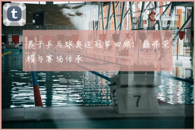 男子乒乓球奥运冠军回顾:巅峰荣耀与赛场传承