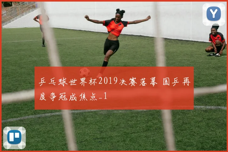 乒乓球世界杯2019决赛落幕 国乒再度争冠成焦点_1