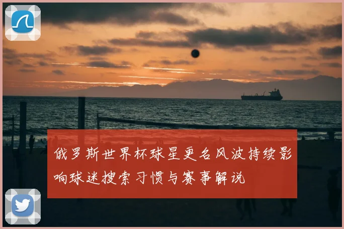 俄罗斯世界杯球星更名风波持续影响球迷搜索习惯与赛事解说