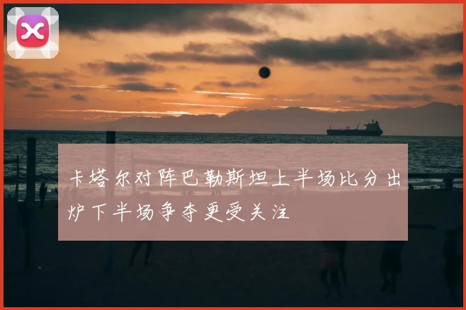卡塔尔对阵巴勒斯坦上半场比分出炉下半场争夺更受关注