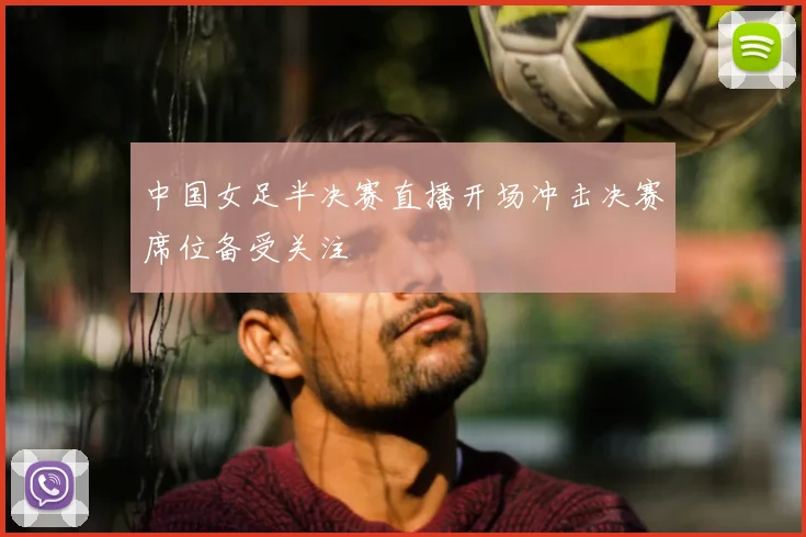 中国女足半决赛直播开场冲击决赛席位备受关注