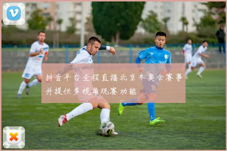 抖音平台全程直播北京冬奥会赛事并提供多视角观赛功能