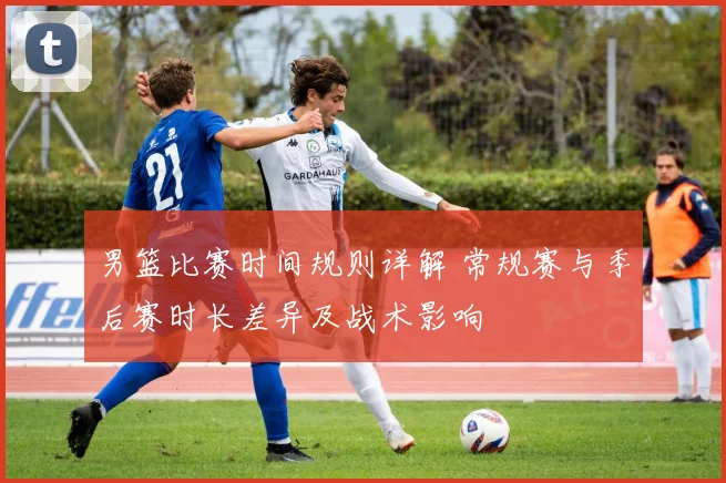 男篮比赛时间规则详解 常规赛与季后赛时长差异及战术影响