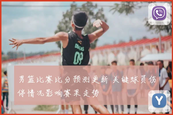 男篮比赛比分预测更新 关键球员伤停情况影响赛果走势