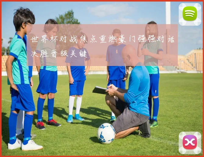 世界杯对战焦点重燃豪门强强对话决胜晋级关键