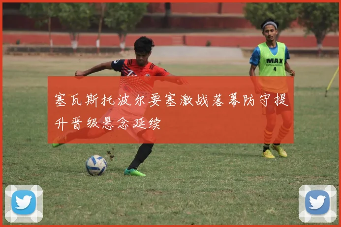 塞瓦斯托波尔要塞激战落幕防守提升晋级悬念延续