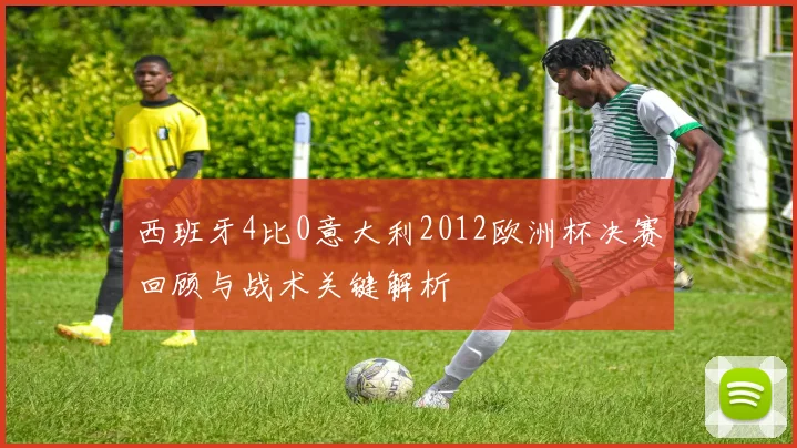 西班牙4比0意大利2012欧洲杯决赛回顾与战术关键解析