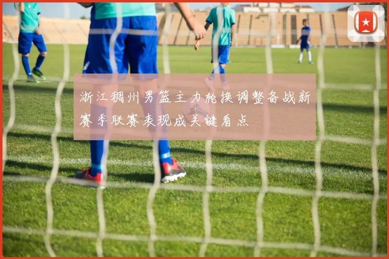 浙江稠州男篮主力轮换调整备战新赛季联赛表现成关键看点