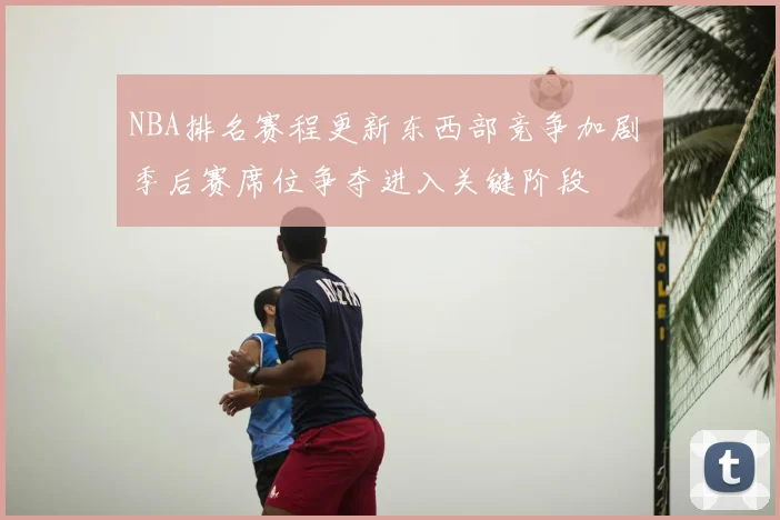 NBA排名赛程更新东西部竞争加剧 季后赛席位争夺进入关键阶段