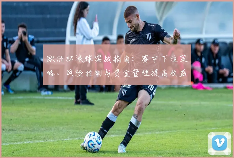 欧洲杯滚球实战指南:赛中下注策略、风险控制与资金管理提高收益预期