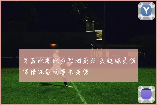 男篮比赛比分预测更新 关键球员伤停情况影响赛果走势