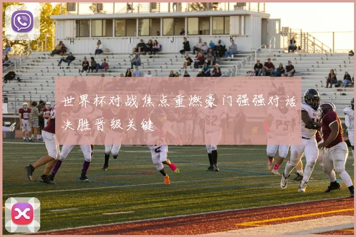 世界杯对战焦点重燃豪门强强对话决胜晋级关键