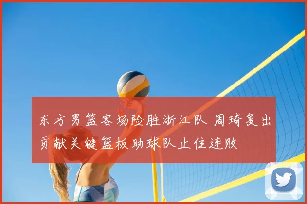 东方男篮客场险胜浙江队 周琦复出贡献关键篮板助球队止住连败