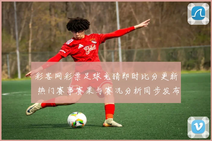 彩客网彩票足球竞猜即时比分更新 热门赛事赛果与赛况分析同步发布