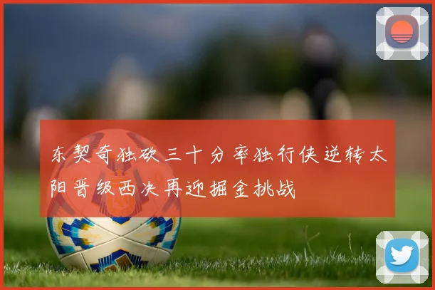 东契奇独砍三十分率独行侠逆转太阳晋级西决再迎掘金挑战