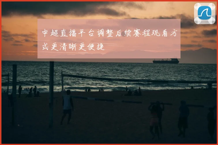 中超直播平台调整后续赛程观看方式更清晰更便捷