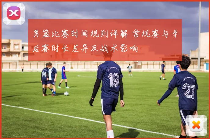 男篮比赛时间规则详解 常规赛与季后赛时长差异及战术影响