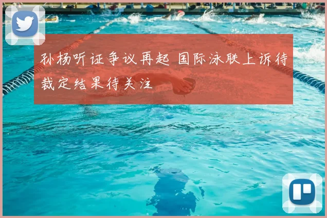 孙杨听证争议再起 国际泳联上诉待裁定结果待关注