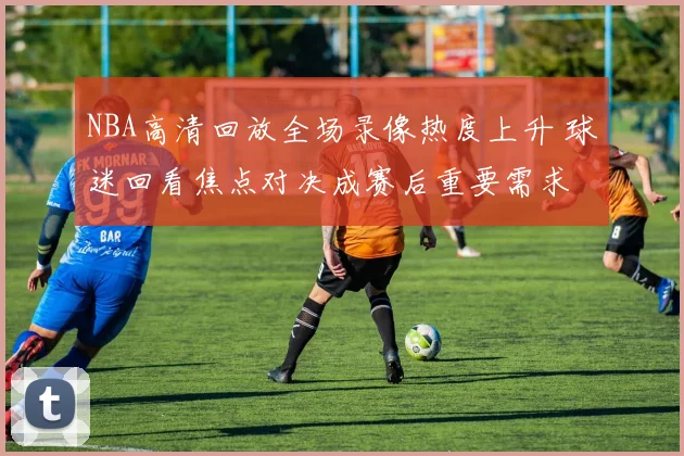 NBA高清回放全场录像热度上升 球迷回看焦点对决成赛后重要需求
