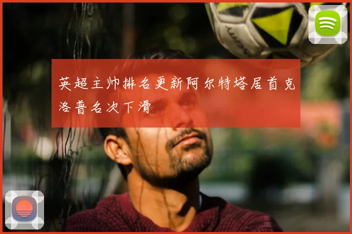 英超主帅排名更新阿尔特塔居首克洛普名次下滑