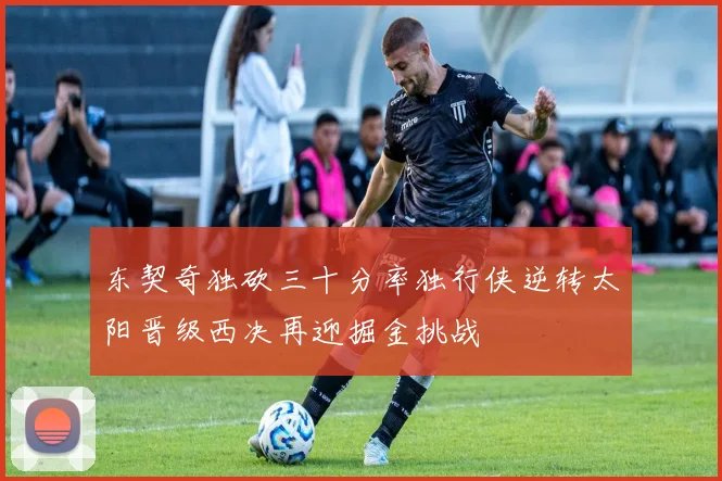 东契奇独砍三十分率独行侠逆转太阳晋级西决再迎掘金挑战