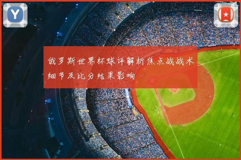 俄罗斯世界杯球评解析焦点战战术细节及比分结果影响