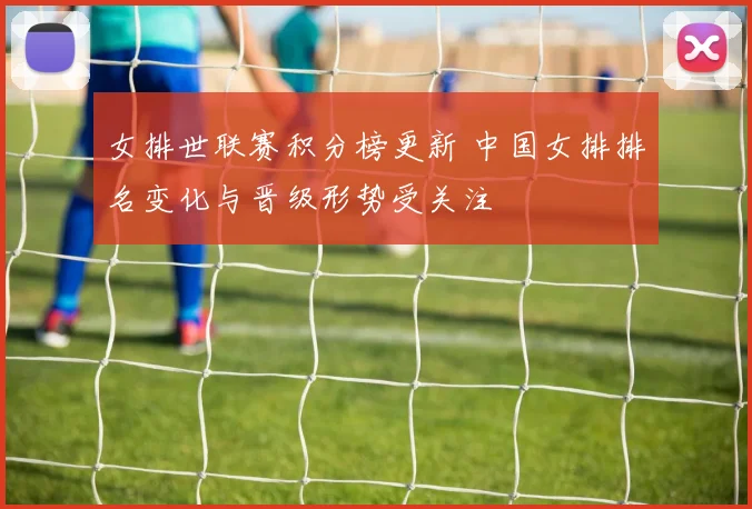 女排世联赛积分榜更新 中国女排排名变化与晋级形势受关注