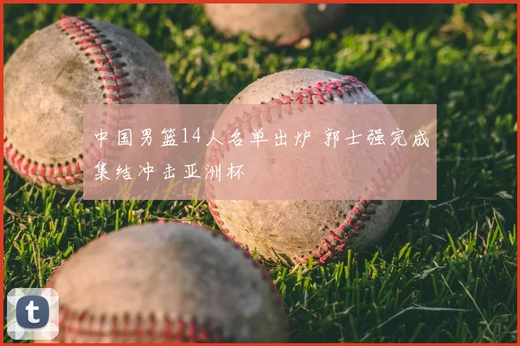 中国男篮14人名单出炉 郭士强完成集结冲击亚洲杯