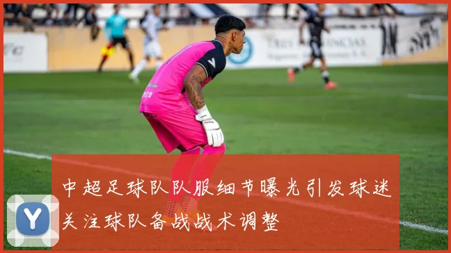 中超足球队队服细节曝光引发球迷关注球队备战战术调整