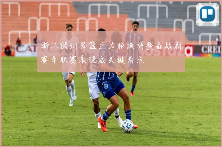 浙江稠州男篮主力轮换调整备战新赛季联赛表现成关键看点