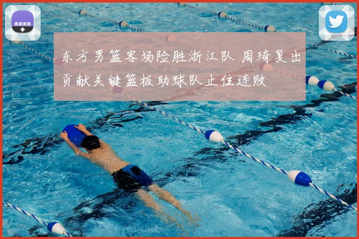 东方男篮客场险胜浙江队 周琦复出贡献关键篮板助球队止住连败