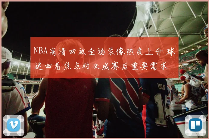 NBA高清回放全场录像热度上升 球迷回看焦点对决成赛后重要需求