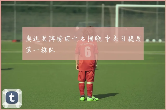 奥运奖牌榜前十名揭晓 中美日稳居第一梯队